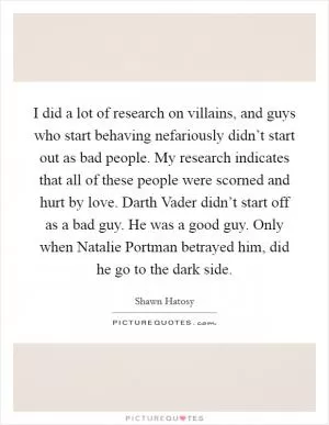 I did a lot of research on villains, and guys who start behaving nefariously didn’t start out as bad people. My research indicates that all of these people were scorned and hurt by love. Darth Vader didn’t start off as a bad guy. He was a good guy. Only when Natalie Portman betrayed him, did he go to the dark side Picture Quote #1
