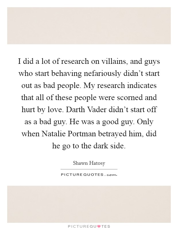 I did a lot of research on villains, and guys who start behaving nefariously didn't start out as bad people. My research indicates that all of these people were scorned and hurt by love. Darth Vader didn't start off as a bad guy. He was a good guy. Only when Natalie Portman betrayed him, did he go to the dark side. Picture Quote #1