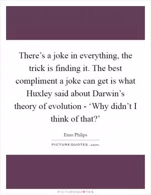 There’s a joke in everything, the trick is finding it. The best compliment a joke can get is what Huxley said about Darwin’s theory of evolution - ‘Why didn’t I think of that?’ Picture Quote #1