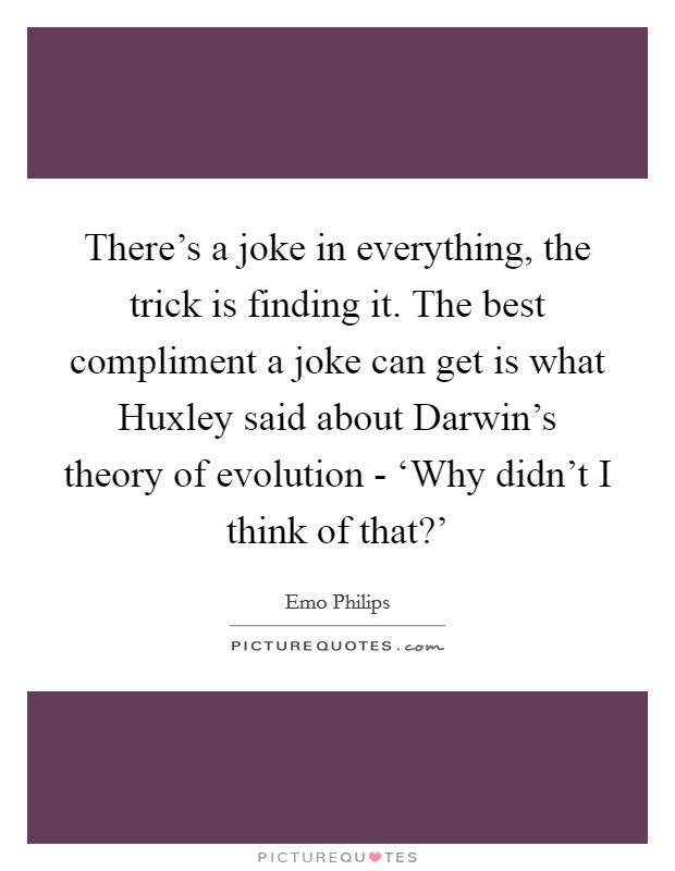 There's a joke in everything, the trick is finding it. The best compliment a joke can get is what Huxley said about Darwin's theory of evolution - ‘Why didn't I think of that?' Picture Quote #1