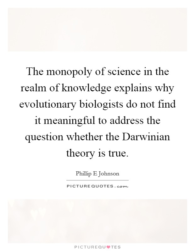 The monopoly of science in the realm of knowledge explains why evolutionary biologists do not find it meaningful to address the question whether the Darwinian theory is true. Picture Quote #1