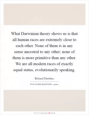 What Darwinian theory shows us is that all human races are extremely close to each other. None of them is in any sense ancestral to any other; none of them is more primitive than any other. We are all modern races of exactly equal status, evolutionarily speaking Picture Quote #1