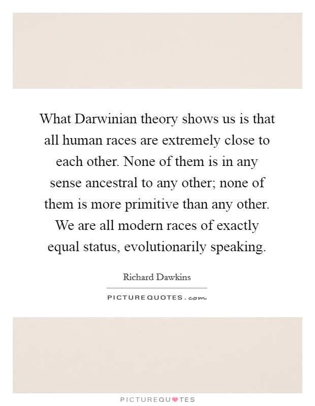 What Darwinian theory shows us is that all human races are extremely close to each other. None of them is in any sense ancestral to any other; none of them is more primitive than any other. We are all modern races of exactly equal status, evolutionarily speaking. Picture Quote #1