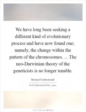 We have long been seeking a different kind of evolutionary process and have now found one; namely, the change within the pattern of the chromosomes. ... The neo-Darwinian theory of the geneticists is no longer tenable Picture Quote #1