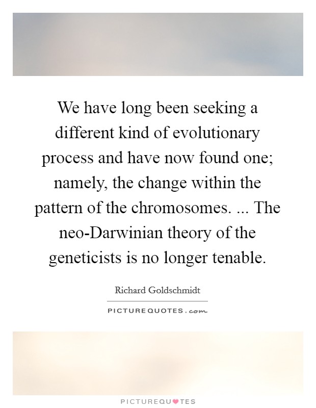 We have long been seeking a different kind of evolutionary process and have now found one; namely, the change within the pattern of the chromosomes. ... The neo-Darwinian theory of the geneticists is no longer tenable. Picture Quote #1
