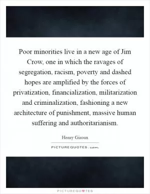 Poor minorities live in a new age of Jim Crow, one in which the ravages of segregation, racism, poverty and dashed hopes are amplified by the forces of privatization, financialization, militarization and criminalization, fashioning a new architecture of punishment, massive human suffering and authoritarianism Picture Quote #1