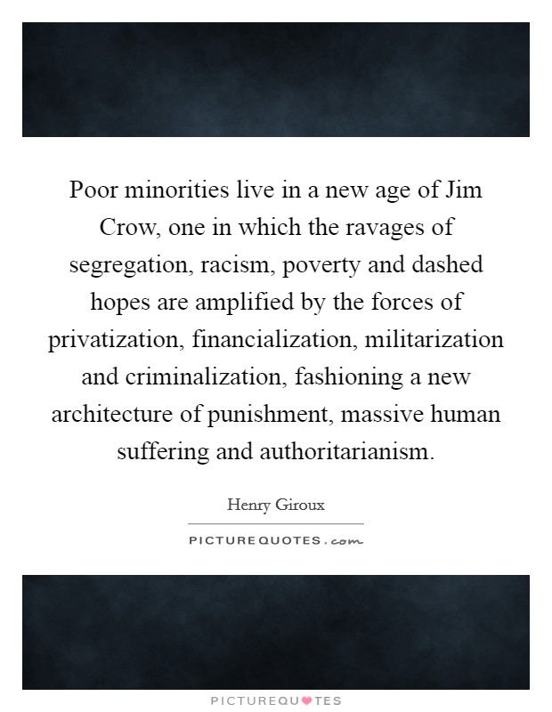 Poor minorities live in a new age of Jim Crow, one in which the ravages of segregation, racism, poverty and dashed hopes are amplified by the forces of privatization, financialization, militarization and criminalization, fashioning a new architecture of punishment, massive human suffering and authoritarianism. Picture Quote #1