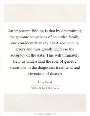 An important finding is that by determining the genome sequences of an entire family, one can identify many DNA sequencing errors and thus greatly increase the accuracy of the data. This will ultimately help us understand the role of genetic variations in the diagnosis, treatment, and prevention of disease Picture Quote #1