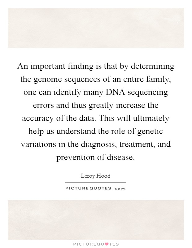An important finding is that by determining the genome sequences of an entire family, one can identify many DNA sequencing errors and thus greatly increase the accuracy of the data. This will ultimately help us understand the role of genetic variations in the diagnosis, treatment, and prevention of disease. Picture Quote #1