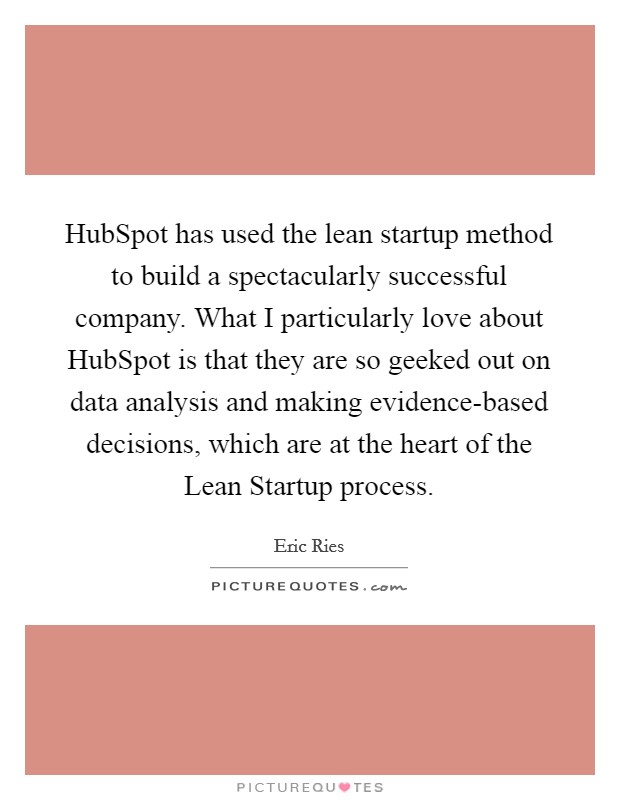 HubSpot has used the lean startup method to build a spectacularly successful company. What I particularly love about HubSpot is that they are so geeked out on data analysis and making evidence-based decisions, which are at the heart of the Lean Startup process. Picture Quote #1