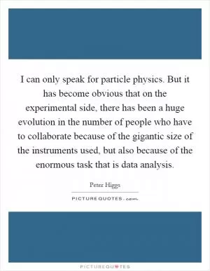 I can only speak for particle physics. But it has become obvious that on the experimental side, there has been a huge evolution in the number of people who have to collaborate because of the gigantic size of the instruments used, but also because of the enormous task that is data analysis Picture Quote #1