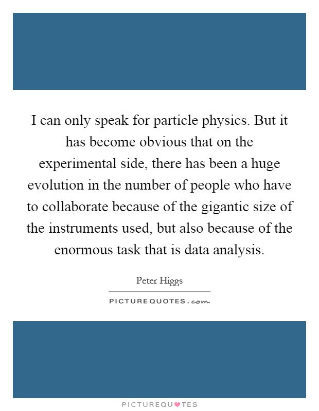 I can only speak for particle physics. But it has become obvious that on the experimental side, there has been a huge evolution in the number of people who have to collaborate because of the gigantic size of the instruments used, but also because of the enormous task that is data analysis. Picture Quote #1