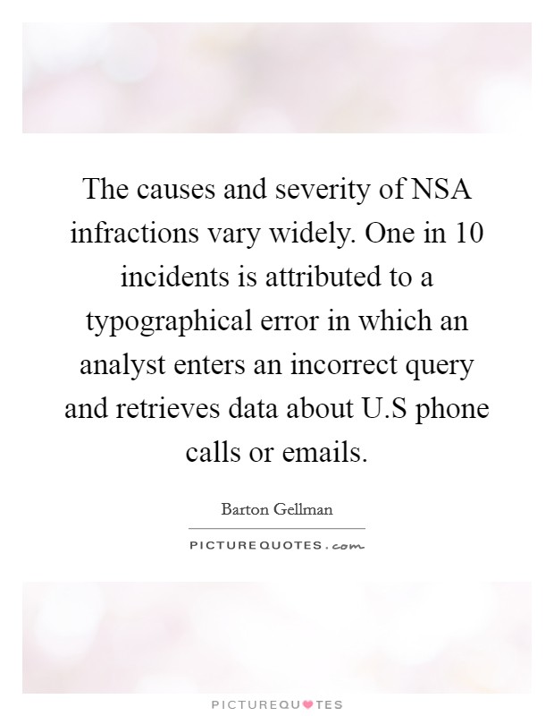 The causes and severity of NSA infractions vary widely. One in 10 incidents is attributed to a typographical error in which an analyst enters an incorrect query and retrieves data about U.S phone calls or emails. Picture Quote #1