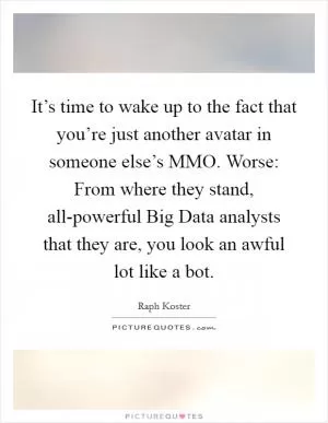 It’s time to wake up to the fact that you’re just another avatar in someone else’s MMO. Worse: From where they stand, all-powerful Big Data analysts that they are, you look an awful lot like a bot Picture Quote #1