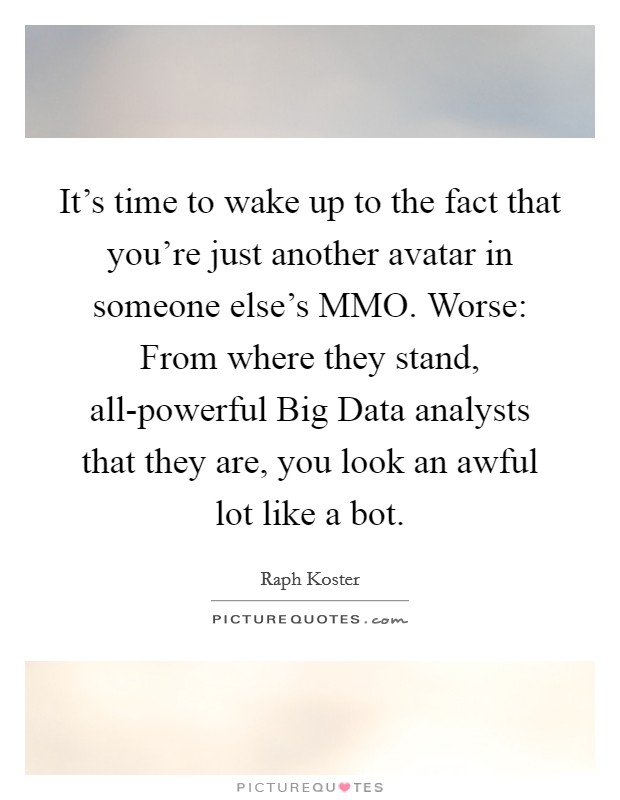 It's time to wake up to the fact that you're just another avatar in someone else's MMO. Worse: From where they stand, all-powerful Big Data analysts that they are, you look an awful lot like a bot. Picture Quote #1