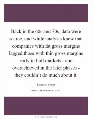 Back in the  60s and  70s, data were scarce, and while analysts knew that companies with fat gross margins lagged those with thin gross margins early in bull markets - and overachieved in the later phases - they couldn’t do much about it Picture Quote #1