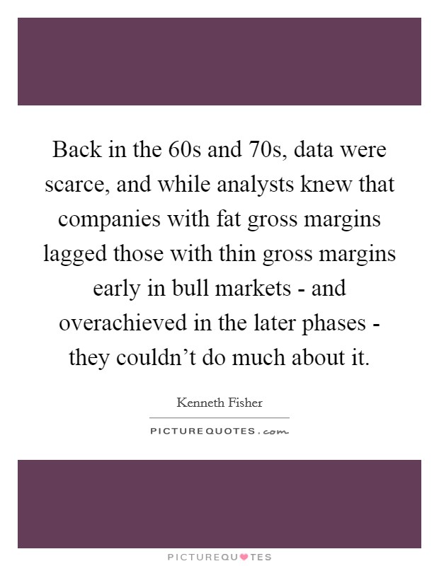 Back in the  60s and  70s, data were scarce, and while analysts knew that companies with fat gross margins lagged those with thin gross margins early in bull markets - and overachieved in the later phases - they couldn't do much about it. Picture Quote #1