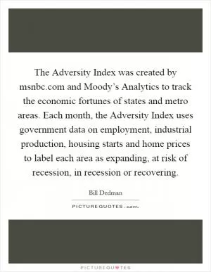 The Adversity Index was created by msnbc.com and Moody’s Analytics to track the economic fortunes of states and metro areas. Each month, the Adversity Index uses government data on employment, industrial production, housing starts and home prices to label each area as expanding, at risk of recession, in recession or recovering Picture Quote #1