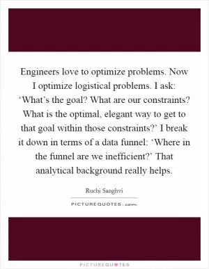 Engineers love to optimize problems. Now I optimize logistical problems. I ask: ‘What’s the goal? What are our constraints? What is the optimal, elegant way to get to that goal within those constraints?’ I break it down in terms of a data funnel: ‘Where in the funnel are we inefficient?’ That analytical background really helps Picture Quote #1