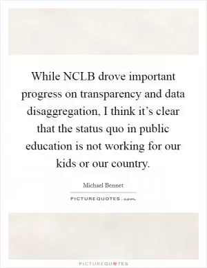 While NCLB drove important progress on transparency and data disaggregation, I think it’s clear that the status quo in public education is not working for our kids or our country Picture Quote #1
