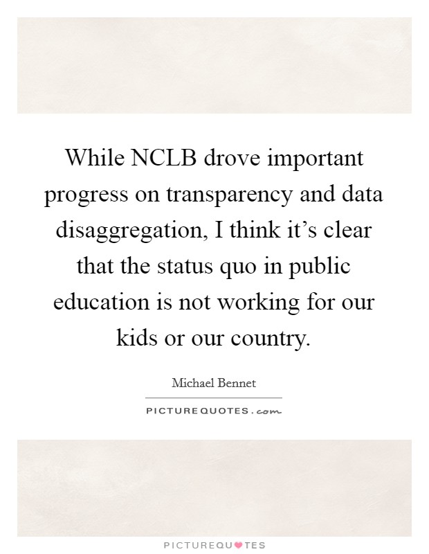 While NCLB drove important progress on transparency and data disaggregation, I think it's clear that the status quo in public education is not working for our kids or our country. Picture Quote #1