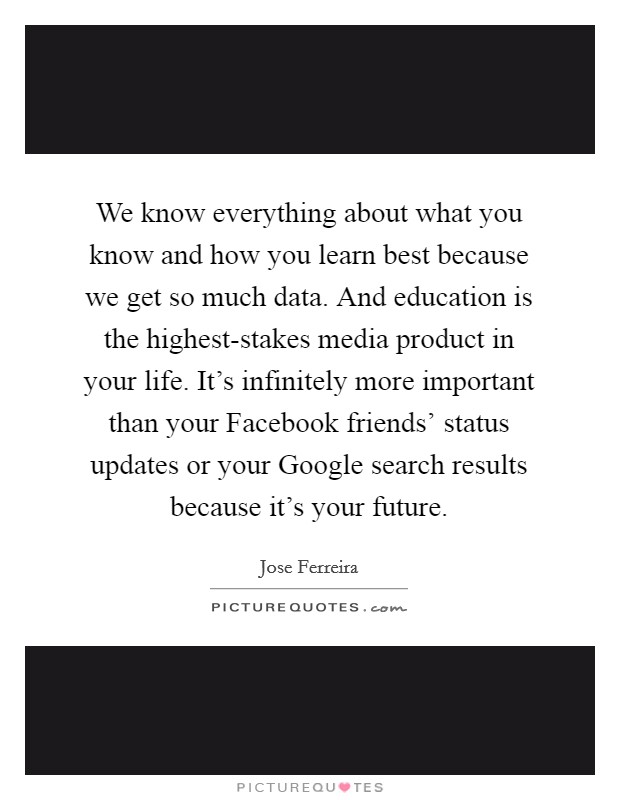 We know everything about what you know and how you learn best because we get so much data. And education is the highest-stakes media product in your life. It's infinitely more important than your Facebook friends' status updates or your Google search results because it's your future. Picture Quote #1