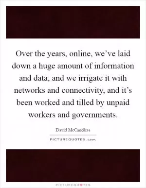 Over the years, online, we’ve laid down a huge amount of information and data, and we irrigate it with networks and connectivity, and it’s been worked and tilled by unpaid workers and governments Picture Quote #1