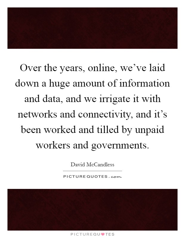 Over the years, online, we've laid down a huge amount of information and data, and we irrigate it with networks and connectivity, and it's been worked and tilled by unpaid workers and governments. Picture Quote #1