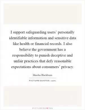 I support safeguarding users’ personally identifiable information and sensitive data like health or financial records. I also believe the government has a responsibility to punish deceptive and unfair practices that defy reasonable expectations about consumers’ privacy Picture Quote #1