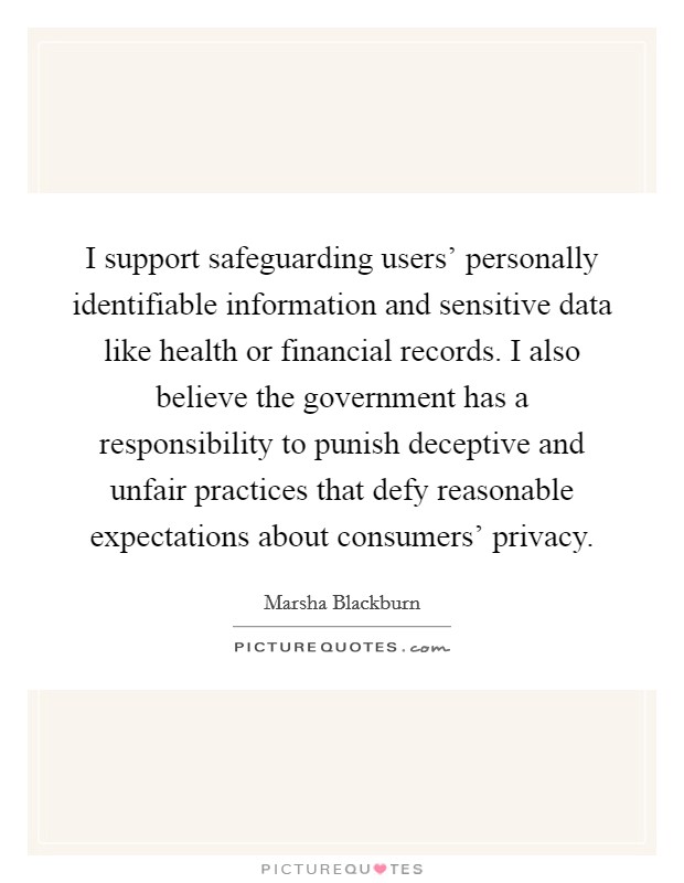 I support safeguarding users' personally identifiable information and sensitive data like health or financial records. I also believe the government has a responsibility to punish deceptive and unfair practices that defy reasonable expectations about consumers' privacy. Picture Quote #1