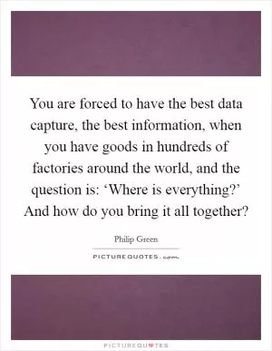 You are forced to have the best data capture, the best information, when you have goods in hundreds of factories around the world, and the question is: ‘Where is everything?’ And how do you bring it all together? Picture Quote #1
