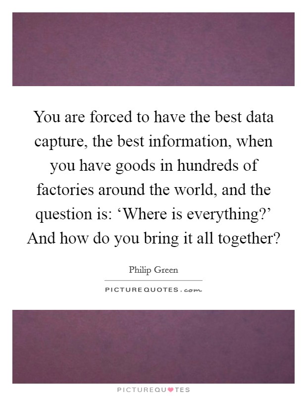 You are forced to have the best data capture, the best information, when you have goods in hundreds of factories around the world, and the question is: ‘Where is everything?' And how do you bring it all together? Picture Quote #1