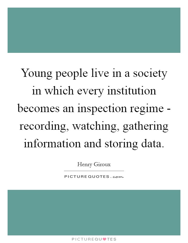 Young people live in a society in which every institution becomes an inspection regime - recording, watching, gathering information and storing data. Picture Quote #1