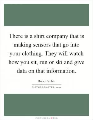 There is a shirt company that is making sensors that go into your clothing. They will watch how you sit, run or ski and give data on that information Picture Quote #1