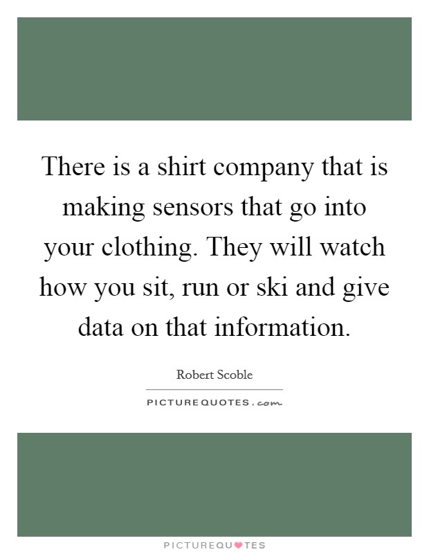 There is a shirt company that is making sensors that go into your clothing. They will watch how you sit, run or ski and give data on that information. Picture Quote #1