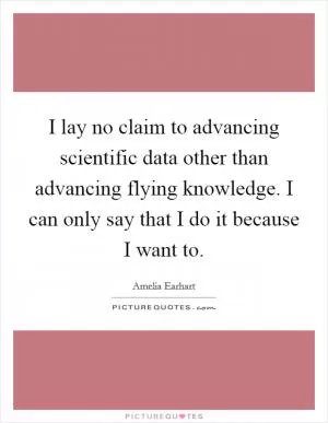 I lay no claim to advancing scientific data other than advancing flying knowledge. I can only say that I do it because I want to Picture Quote #1