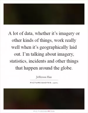 A lot of data, whether it’s imagery or other kinds of things, work really well when it’s geographically laid out. I’m talking about imagery, statistics, incidents and other things that happen around the globe Picture Quote #1