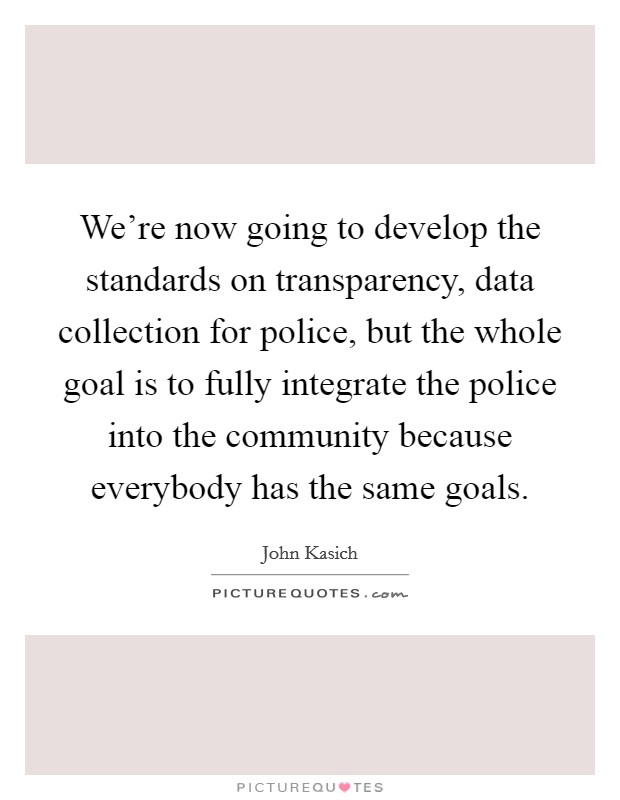 We're now going to develop the standards on transparency, data collection for police, but the whole goal is to fully integrate the police into the community because everybody has the same goals. Picture Quote #1