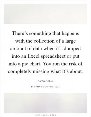 There’s something that happens with the collection of a large amount of data when it’s dumped into an Excel spreadsheet or put into a pie chart. You run the risk of completely missing what it’s about Picture Quote #1