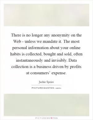 There is no longer any anonymity on the Web - unless we mandate it. The most personal information about your online habits is collected, bought and sold, often instantaneously and invisibly. Data collection is a business driven by profits at consumers’ expense Picture Quote #1