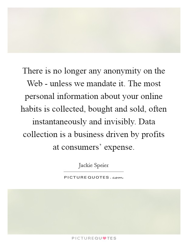 There is no longer any anonymity on the Web - unless we mandate it. The most personal information about your online habits is collected, bought and sold, often instantaneously and invisibly. Data collection is a business driven by profits at consumers' expense. Picture Quote #1