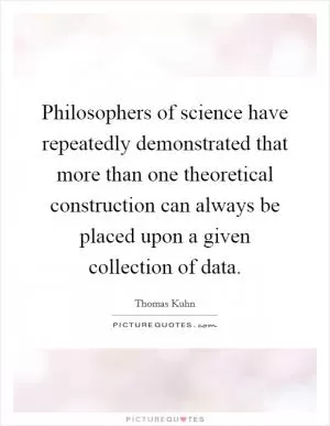 Philosophers of science have repeatedly demonstrated that more than one theoretical construction can always be placed upon a given collection of data Picture Quote #1