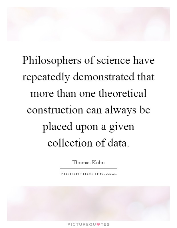 Philosophers of science have repeatedly demonstrated that more than one theoretical construction can always be placed upon a given collection of data. Picture Quote #1