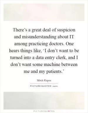 There’s a great deal of suspicion and misunderstanding about IT among practicing doctors. One hears things like, ‘I don’t want to be turned into a data entry clerk, and I don’t want some machine between me and my patients.’ Picture Quote #1