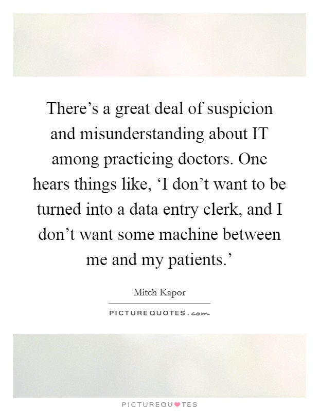 There's a great deal of suspicion and misunderstanding about IT among practicing doctors. One hears things like, ‘I don't want to be turned into a data entry clerk, and I don't want some machine between me and my patients.' Picture Quote #1