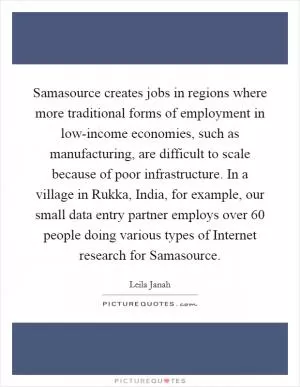 Samasource creates jobs in regions where more traditional forms of employment in low-income economies, such as manufacturing, are difficult to scale because of poor infrastructure. In a village in Rukka, India, for example, our small data entry partner employs over 60 people doing various types of Internet research for Samasource Picture Quote #1
