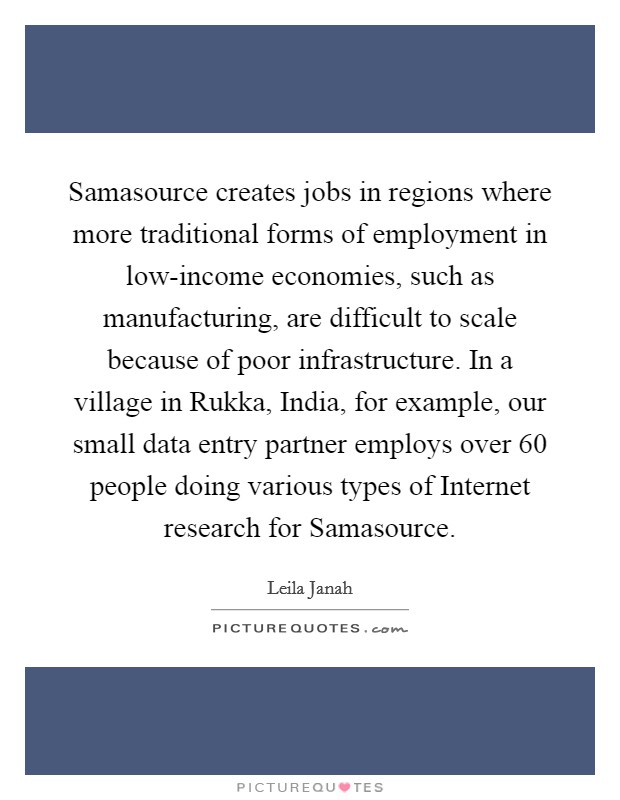 Samasource creates jobs in regions where more traditional forms of employment in low-income economies, such as manufacturing, are difficult to scale because of poor infrastructure. In a village in Rukka, India, for example, our small data entry partner employs over 60 people doing various types of Internet research for Samasource. Picture Quote #1