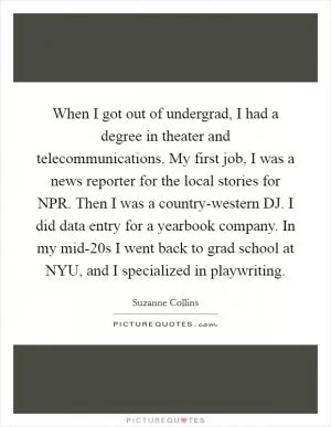 When I got out of undergrad, I had a degree in theater and telecommunications. My first job, I was a news reporter for the local stories for NPR. Then I was a country-western DJ. I did data entry for a yearbook company. In my mid-20s I went back to grad school at NYU, and I specialized in playwriting Picture Quote #1