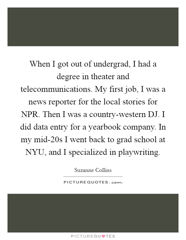 When I got out of undergrad, I had a degree in theater and telecommunications. My first job, I was a news reporter for the local stories for NPR. Then I was a country-western DJ. I did data entry for a yearbook company. In my mid-20s I went back to grad school at NYU, and I specialized in playwriting. Picture Quote #1