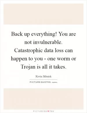 Back up everything! You are not invulnerable. Catastrophic data loss can happen to you - one worm or Trojan is all it takes Picture Quote #1